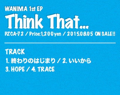 WANIMA 1st EP [Think That...] Release: 2015.08.05  / Code: PZCA-72 / Price: 1,200yen(without tax)