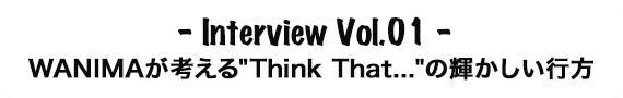Interview Vol.01 WANIMAが考える'Think That．．．'の輝かしい行方